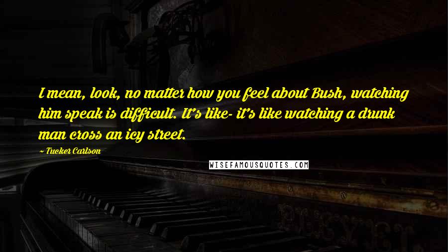 Tucker Carlson Quotes: I mean, look, no matter how you feel about Bush, watching him speak is difficult. It's like- it's like watching a drunk man cross an icy street.