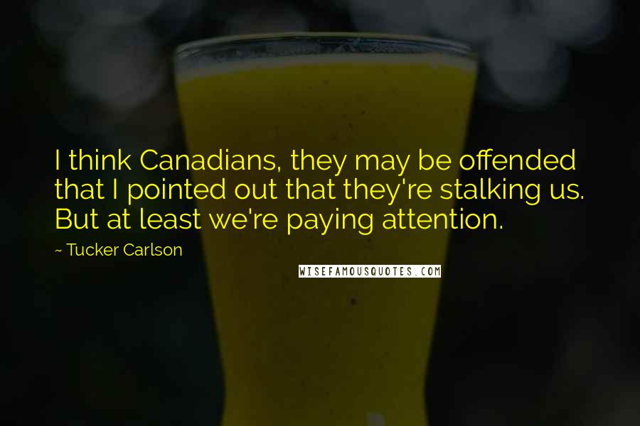 Tucker Carlson Quotes: I think Canadians, they may be offended that I pointed out that they're stalking us. But at least we're paying attention.