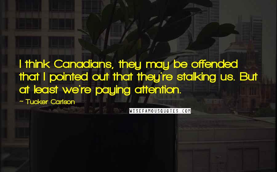 Tucker Carlson Quotes: I think Canadians, they may be offended that I pointed out that they're stalking us. But at least we're paying attention.