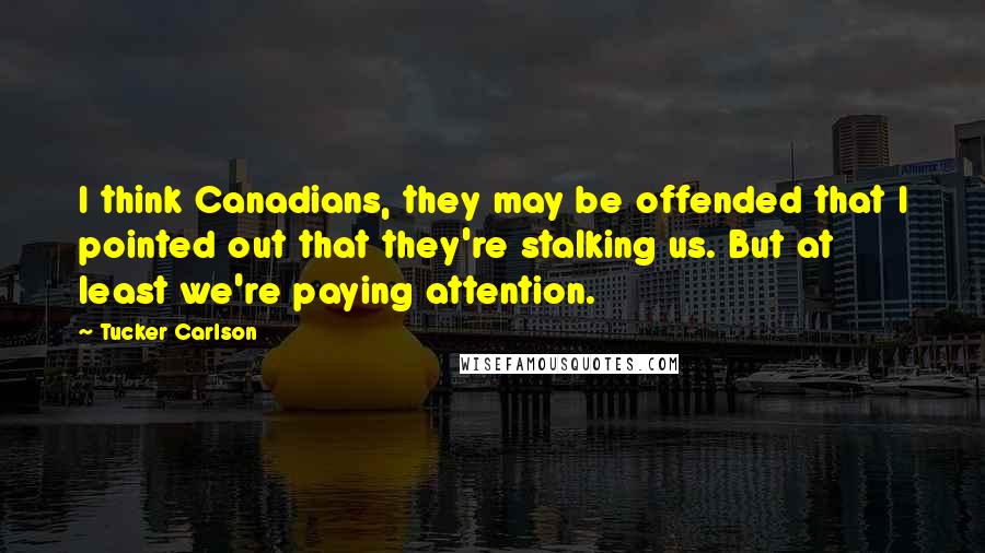 Tucker Carlson Quotes: I think Canadians, they may be offended that I pointed out that they're stalking us. But at least we're paying attention.