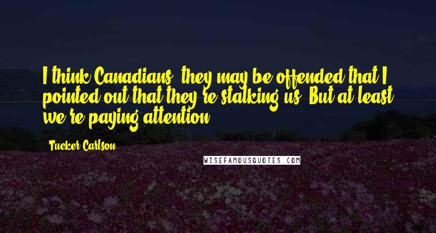 Tucker Carlson Quotes: I think Canadians, they may be offended that I pointed out that they're stalking us. But at least we're paying attention.