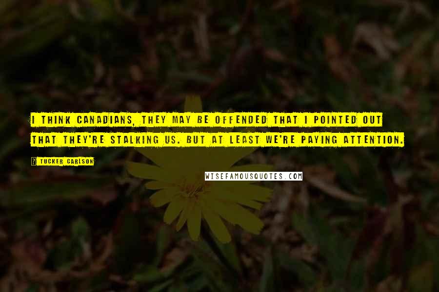 Tucker Carlson Quotes: I think Canadians, they may be offended that I pointed out that they're stalking us. But at least we're paying attention.