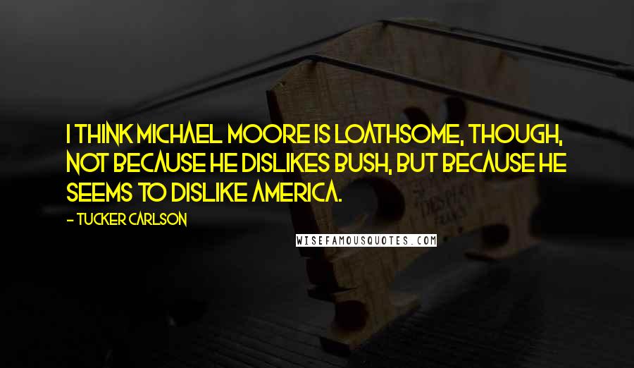 Tucker Carlson Quotes: I think Michael Moore is loathsome, though, not because he dislikes Bush, but because he seems to dislike America.