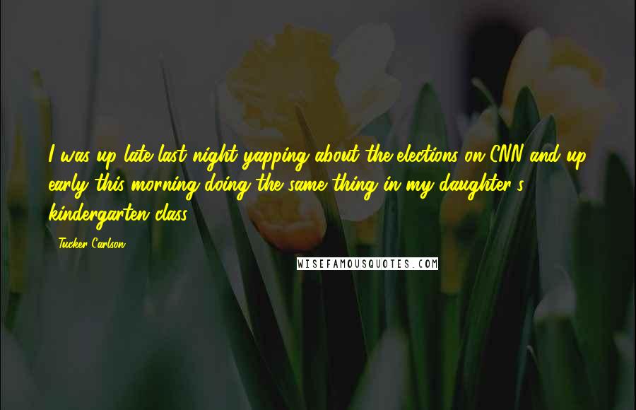 Tucker Carlson Quotes: I was up late last night yapping about the elections on CNN and up early this morning doing the same thing in my daughter's kindergarten class.