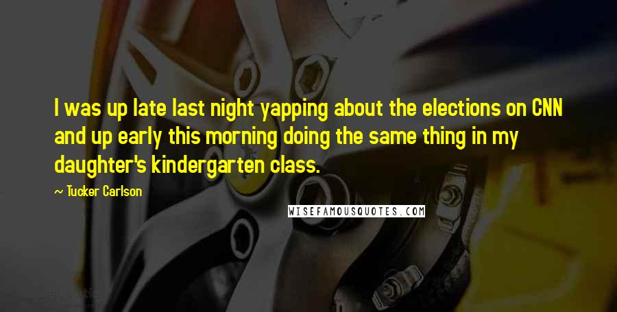 Tucker Carlson Quotes: I was up late last night yapping about the elections on CNN and up early this morning doing the same thing in my daughter's kindergarten class.