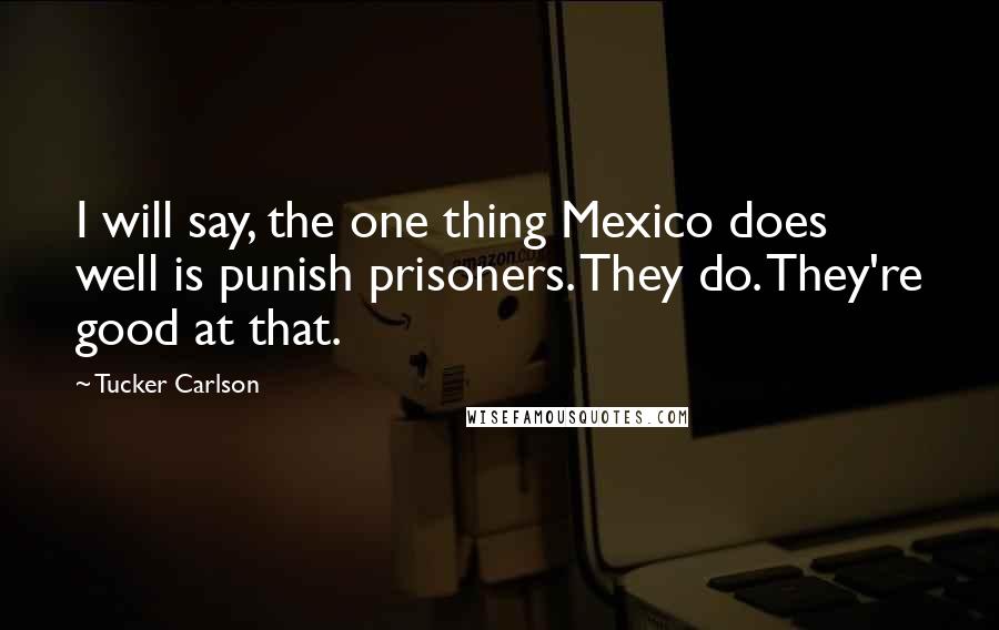 Tucker Carlson Quotes: I will say, the one thing Mexico does well is punish prisoners. They do. They're good at that.