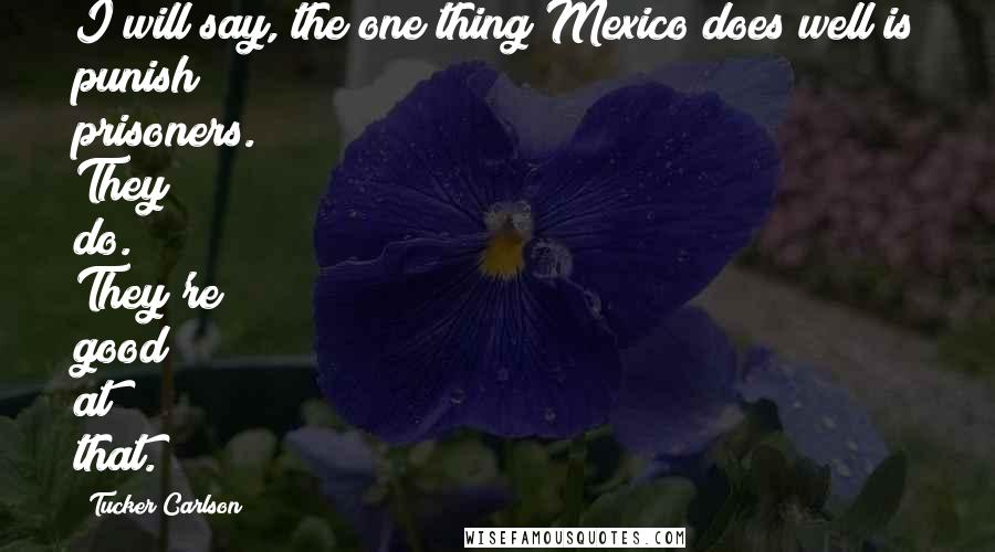 Tucker Carlson Quotes: I will say, the one thing Mexico does well is punish prisoners. They do. They're good at that.