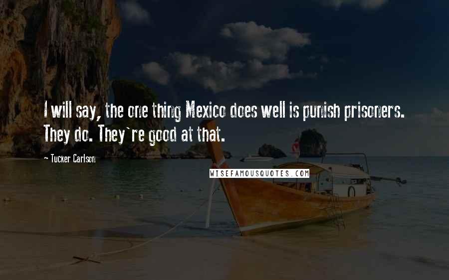 Tucker Carlson Quotes: I will say, the one thing Mexico does well is punish prisoners. They do. They're good at that.