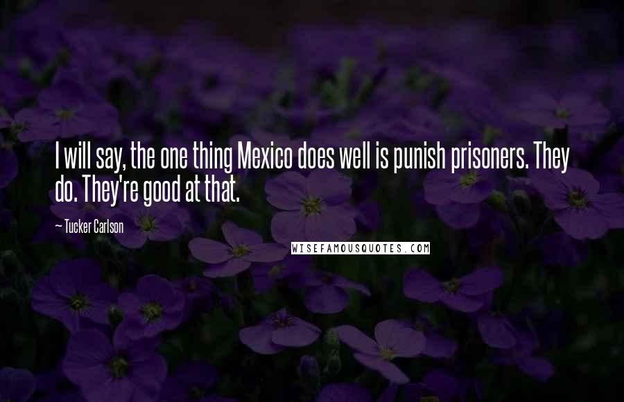 Tucker Carlson Quotes: I will say, the one thing Mexico does well is punish prisoners. They do. They're good at that.