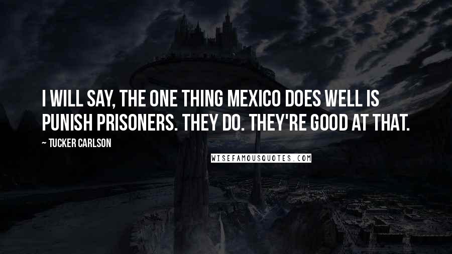 Tucker Carlson Quotes: I will say, the one thing Mexico does well is punish prisoners. They do. They're good at that.