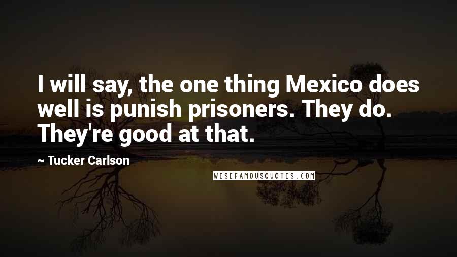 Tucker Carlson Quotes: I will say, the one thing Mexico does well is punish prisoners. They do. They're good at that.