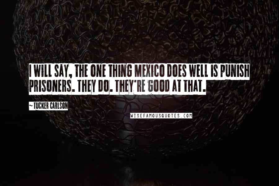 Tucker Carlson Quotes: I will say, the one thing Mexico does well is punish prisoners. They do. They're good at that.