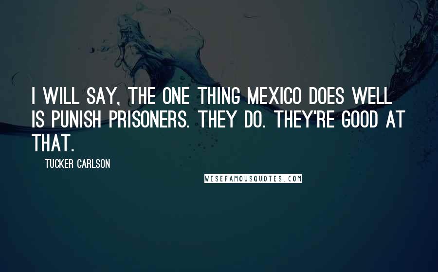 Tucker Carlson Quotes: I will say, the one thing Mexico does well is punish prisoners. They do. They're good at that.