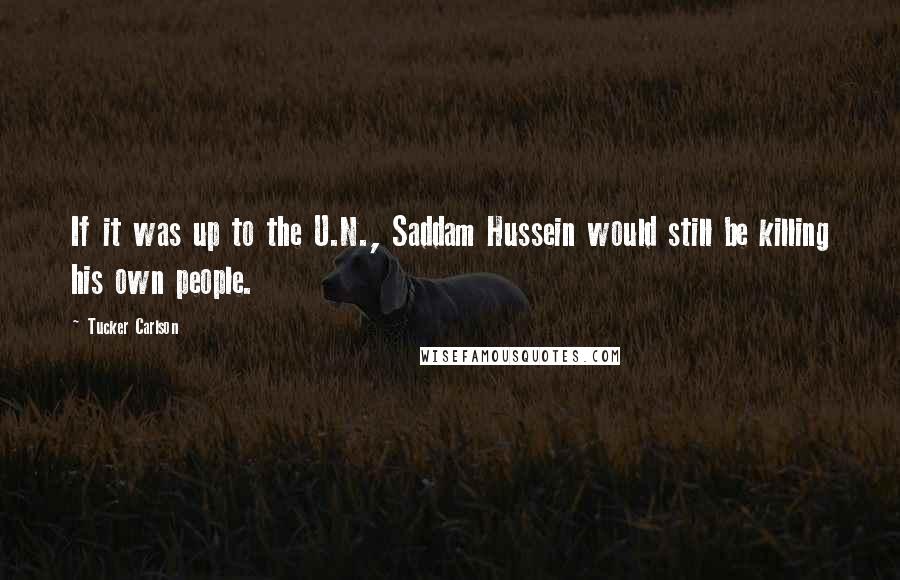 Tucker Carlson Quotes: If it was up to the U.N., Saddam Hussein would still be killing his own people.