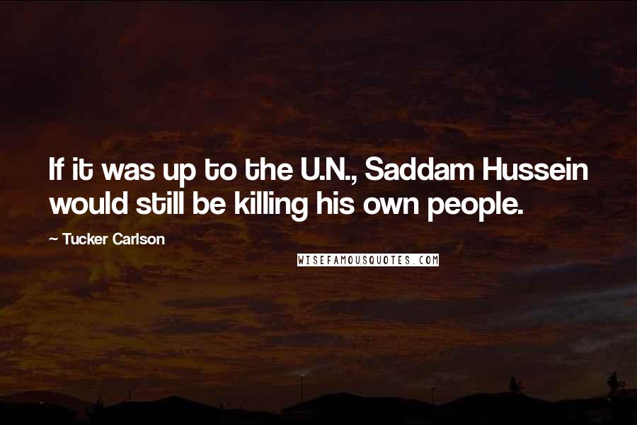 Tucker Carlson Quotes: If it was up to the U.N., Saddam Hussein would still be killing his own people.