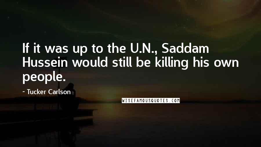 Tucker Carlson Quotes: If it was up to the U.N., Saddam Hussein would still be killing his own people.