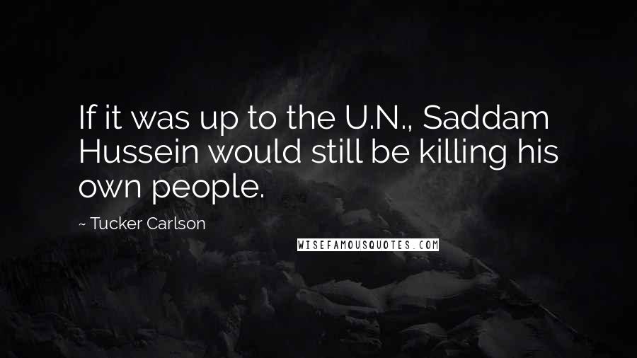 Tucker Carlson Quotes: If it was up to the U.N., Saddam Hussein would still be killing his own people.