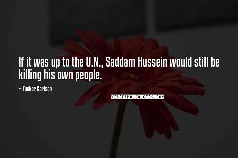 Tucker Carlson Quotes: If it was up to the U.N., Saddam Hussein would still be killing his own people.