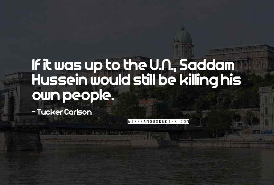 Tucker Carlson Quotes: If it was up to the U.N., Saddam Hussein would still be killing his own people.