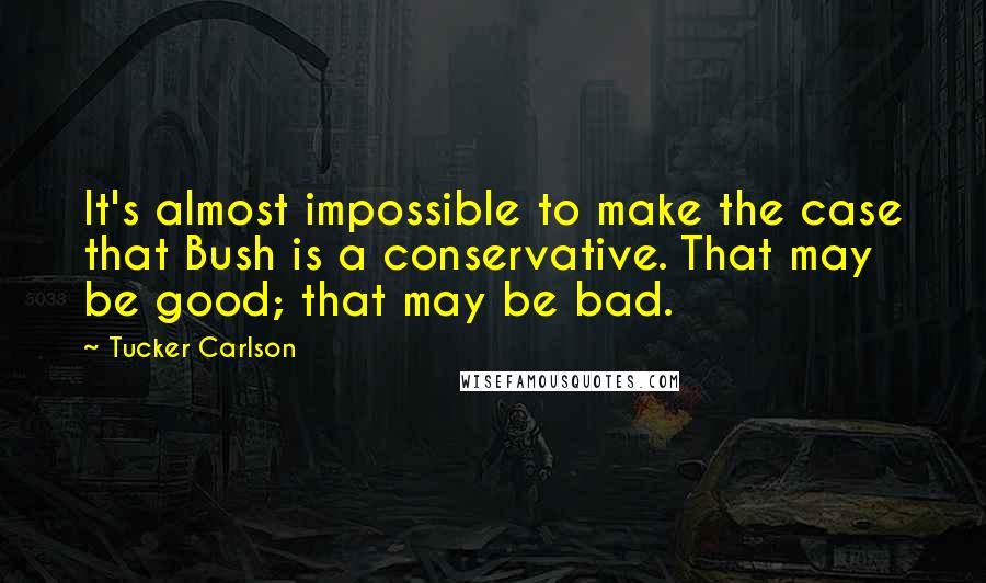 Tucker Carlson Quotes: It's almost impossible to make the case that Bush is a conservative. That may be good; that may be bad.
