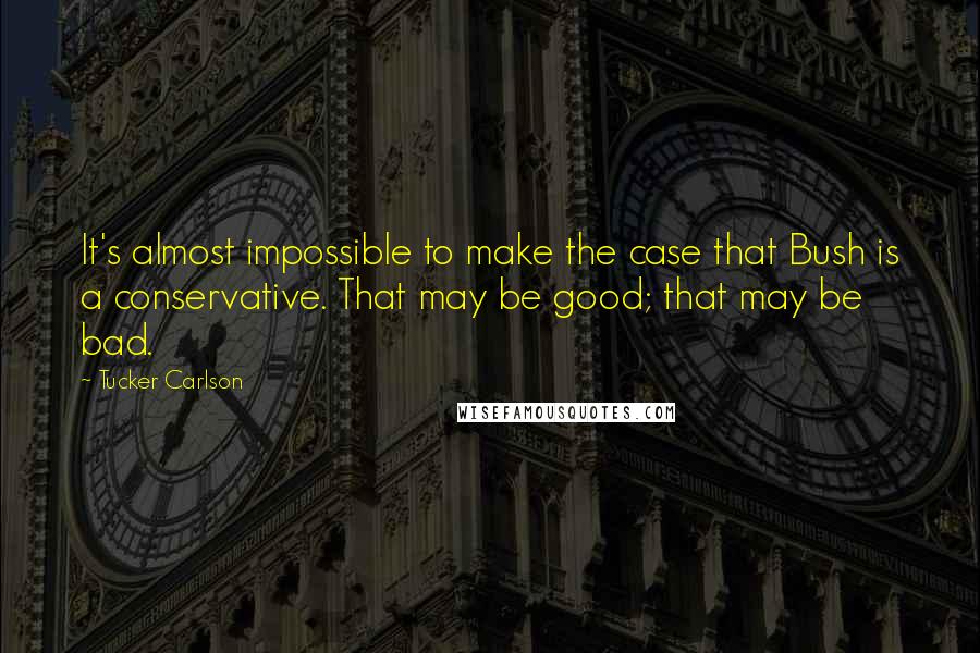 Tucker Carlson Quotes: It's almost impossible to make the case that Bush is a conservative. That may be good; that may be bad.