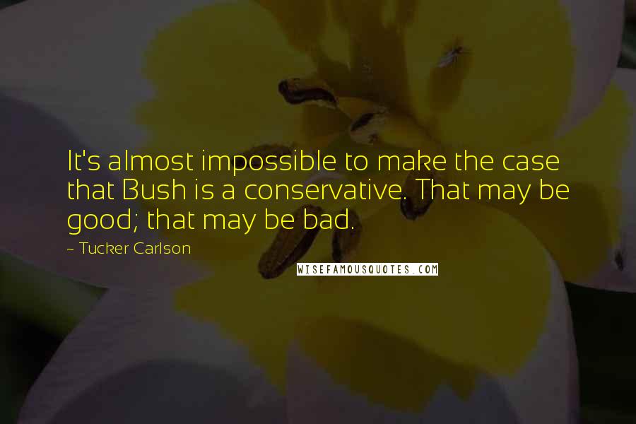 Tucker Carlson Quotes: It's almost impossible to make the case that Bush is a conservative. That may be good; that may be bad.