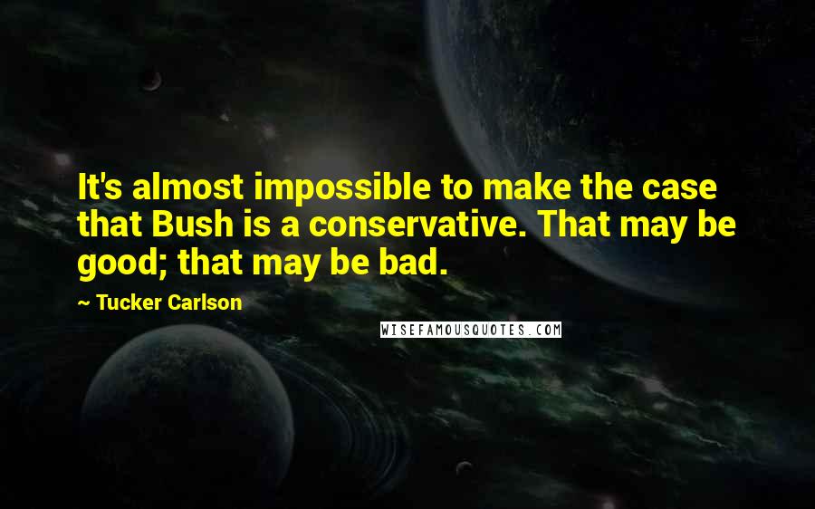 Tucker Carlson Quotes: It's almost impossible to make the case that Bush is a conservative. That may be good; that may be bad.