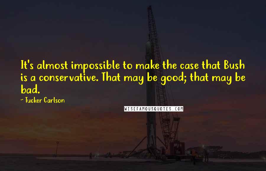 Tucker Carlson Quotes: It's almost impossible to make the case that Bush is a conservative. That may be good; that may be bad.