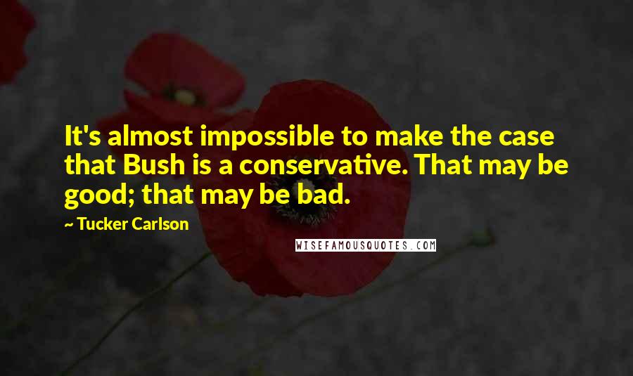 Tucker Carlson Quotes: It's almost impossible to make the case that Bush is a conservative. That may be good; that may be bad.