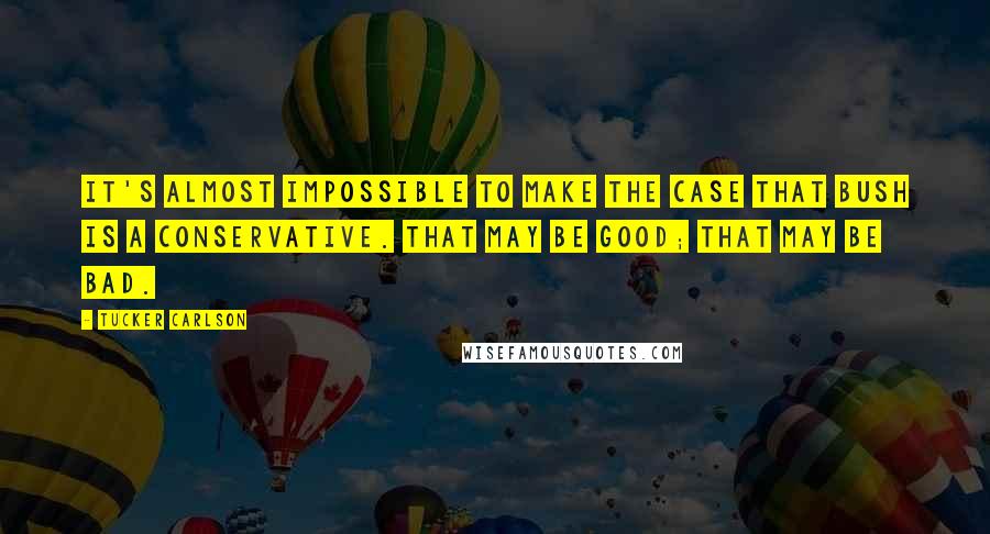 Tucker Carlson Quotes: It's almost impossible to make the case that Bush is a conservative. That may be good; that may be bad.