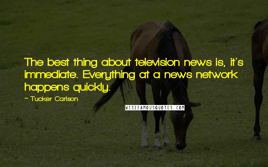 Tucker Carlson Quotes: The best thing about television news is, it's immediate. Everything at a news network happens quickly.