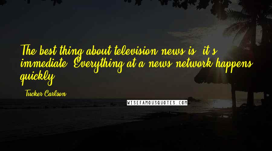 Tucker Carlson Quotes: The best thing about television news is, it's immediate. Everything at a news network happens quickly.