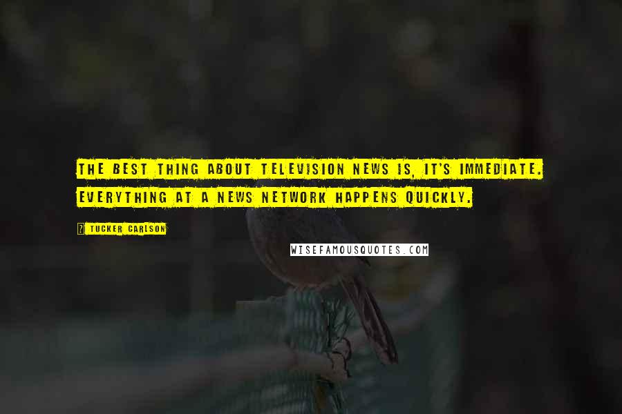 Tucker Carlson Quotes: The best thing about television news is, it's immediate. Everything at a news network happens quickly.