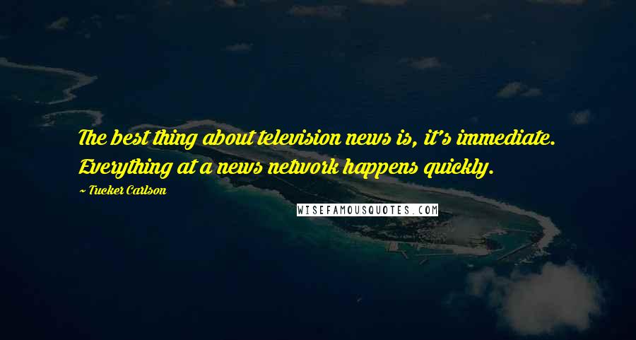 Tucker Carlson Quotes: The best thing about television news is, it's immediate. Everything at a news network happens quickly.