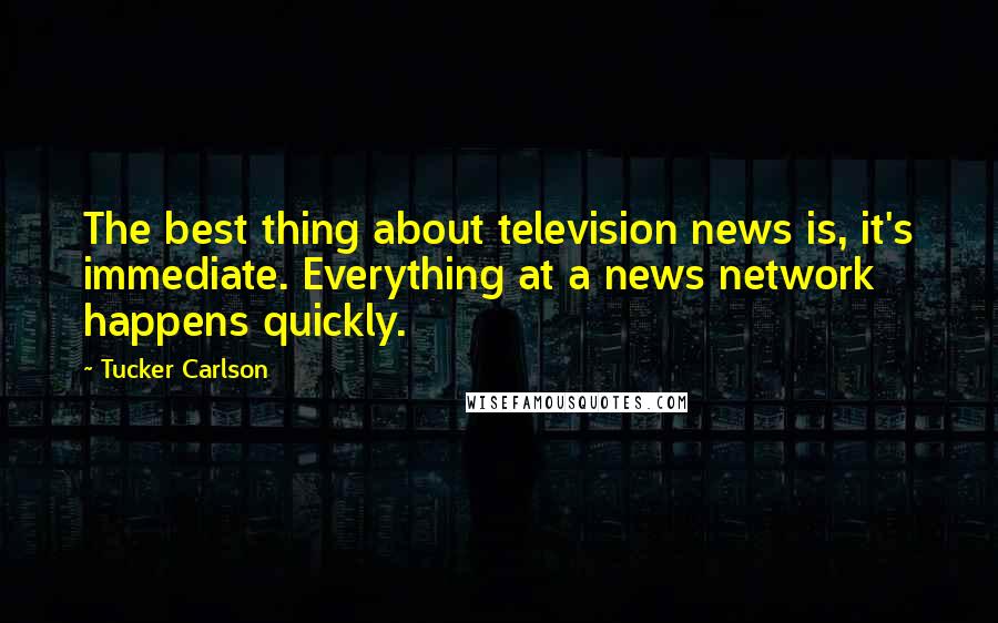 Tucker Carlson Quotes: The best thing about television news is, it's immediate. Everything at a news network happens quickly.