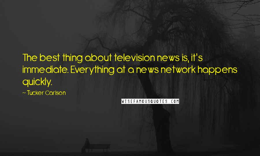 Tucker Carlson Quotes: The best thing about television news is, it's immediate. Everything at a news network happens quickly.