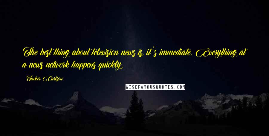 Tucker Carlson Quotes: The best thing about television news is, it's immediate. Everything at a news network happens quickly.