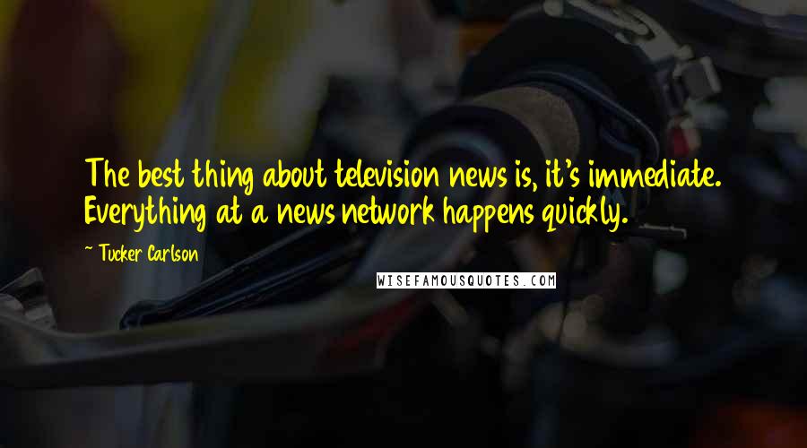 Tucker Carlson Quotes: The best thing about television news is, it's immediate. Everything at a news network happens quickly.