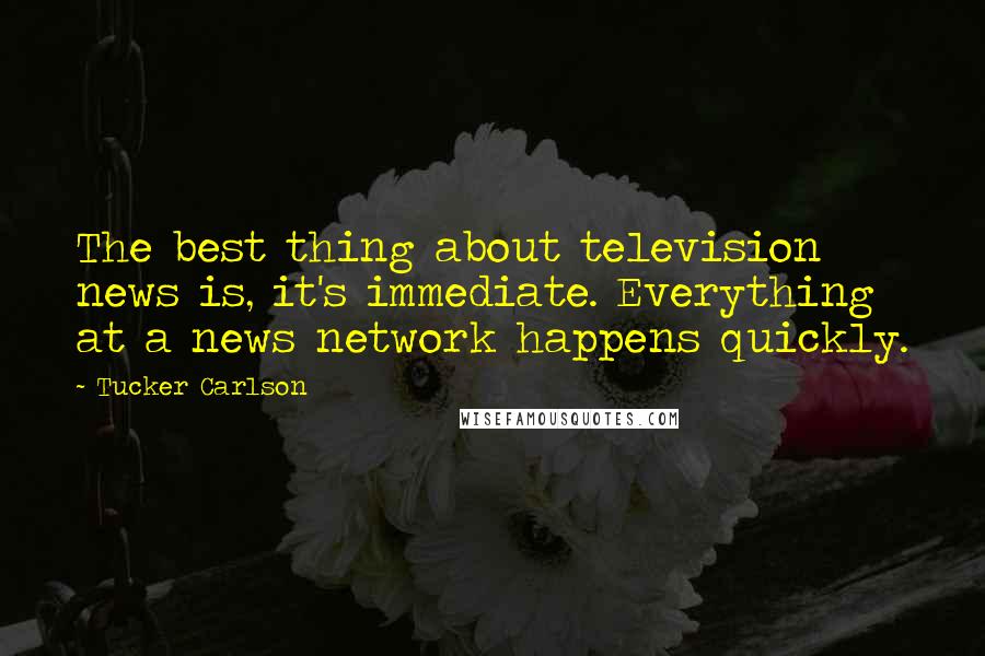 Tucker Carlson Quotes: The best thing about television news is, it's immediate. Everything at a news network happens quickly.