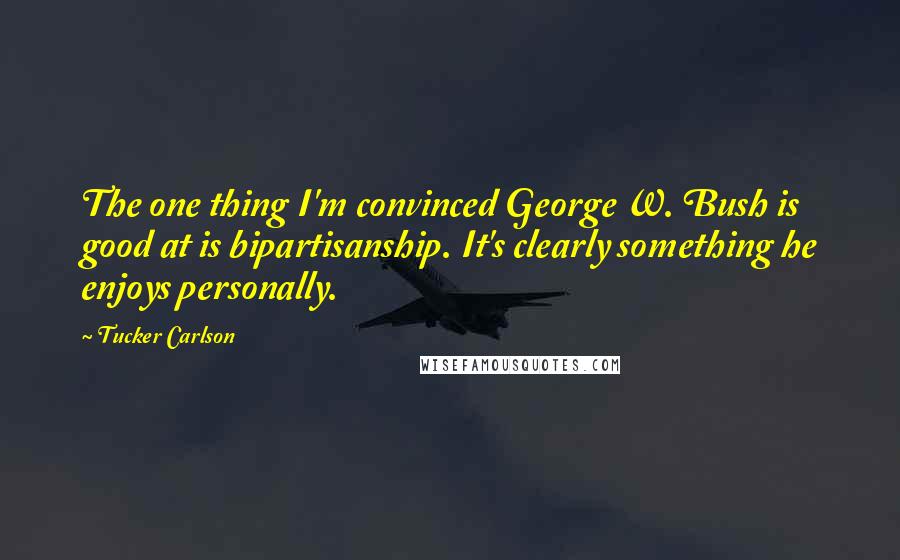 Tucker Carlson Quotes: The one thing I'm convinced George W. Bush is good at is bipartisanship. It's clearly something he enjoys personally.