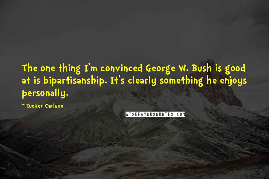 Tucker Carlson Quotes: The one thing I'm convinced George W. Bush is good at is bipartisanship. It's clearly something he enjoys personally.