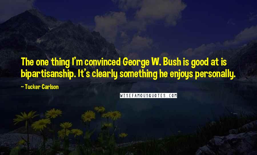Tucker Carlson Quotes: The one thing I'm convinced George W. Bush is good at is bipartisanship. It's clearly something he enjoys personally.