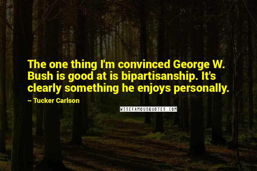 Tucker Carlson Quotes: The one thing I'm convinced George W. Bush is good at is bipartisanship. It's clearly something he enjoys personally.