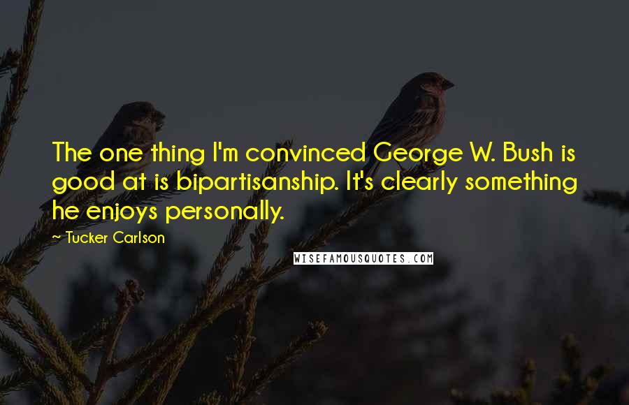 Tucker Carlson Quotes: The one thing I'm convinced George W. Bush is good at is bipartisanship. It's clearly something he enjoys personally.