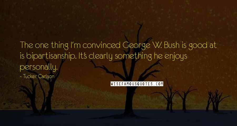 Tucker Carlson Quotes: The one thing I'm convinced George W. Bush is good at is bipartisanship. It's clearly something he enjoys personally.