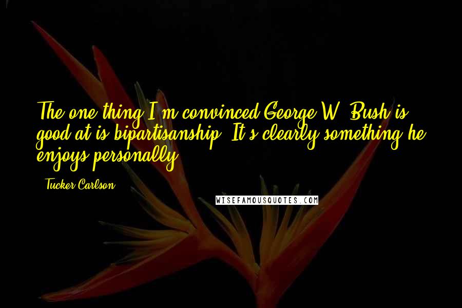 Tucker Carlson Quotes: The one thing I'm convinced George W. Bush is good at is bipartisanship. It's clearly something he enjoys personally.