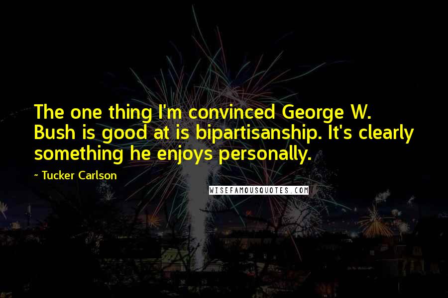 Tucker Carlson Quotes: The one thing I'm convinced George W. Bush is good at is bipartisanship. It's clearly something he enjoys personally.