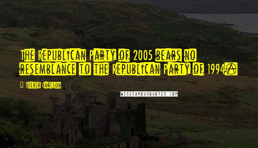 Tucker Carlson Quotes: The Republican Party of 2005 bears no resemblance to the Republican Party of 1994.