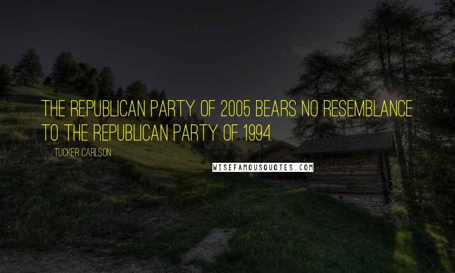 Tucker Carlson Quotes: The Republican Party of 2005 bears no resemblance to the Republican Party of 1994.