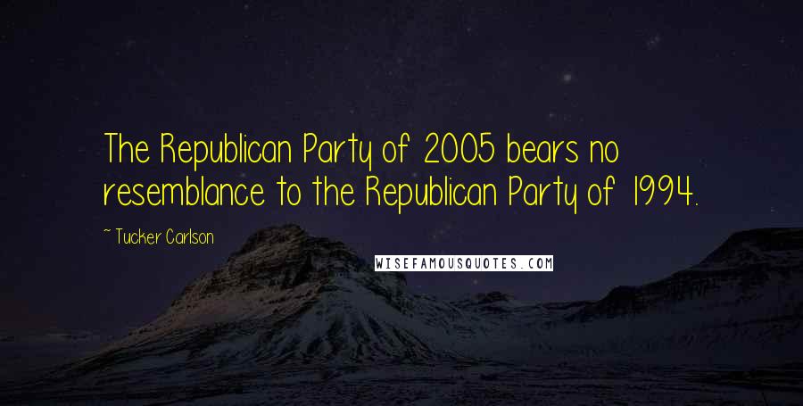 Tucker Carlson Quotes: The Republican Party of 2005 bears no resemblance to the Republican Party of 1994.